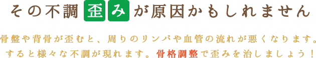 その不調「歪み」が原因かもしれません。骨盤や背骨が歪むと、周りのリンパや血管の流れが悪くなります。すると様々な不調が現れます。骨格調整で歪みを治しましょう！