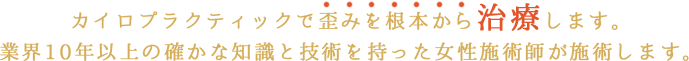 カイロプラクティックで歪みを根本から治療します。業界10年以上の確かな知識と技術を持った女性施術師が施術します。